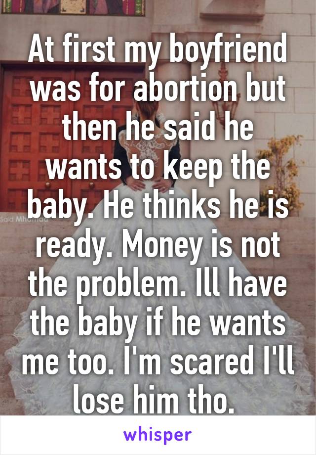 At first my boyfriend was for abortion but then he said he wants to keep the baby. He thinks he is ready. Money is not the problem. Ill have the baby if he wants me too. I'm scared I'll lose him tho. 