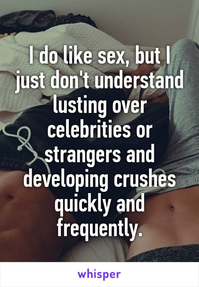 I do like sex, but I just don't understand lusting over celebrities or strangers and developing crushes quickly and frequently.