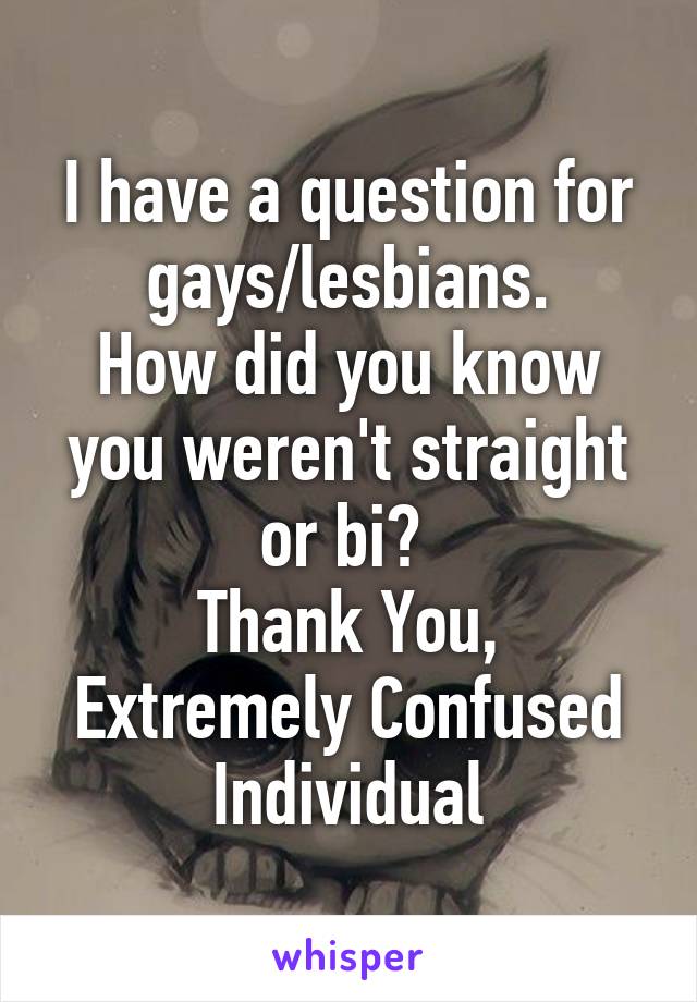 I have a question for gays/lesbians.
How did you know you weren't straight or bi? 
Thank You,
Extremely Confused Individual