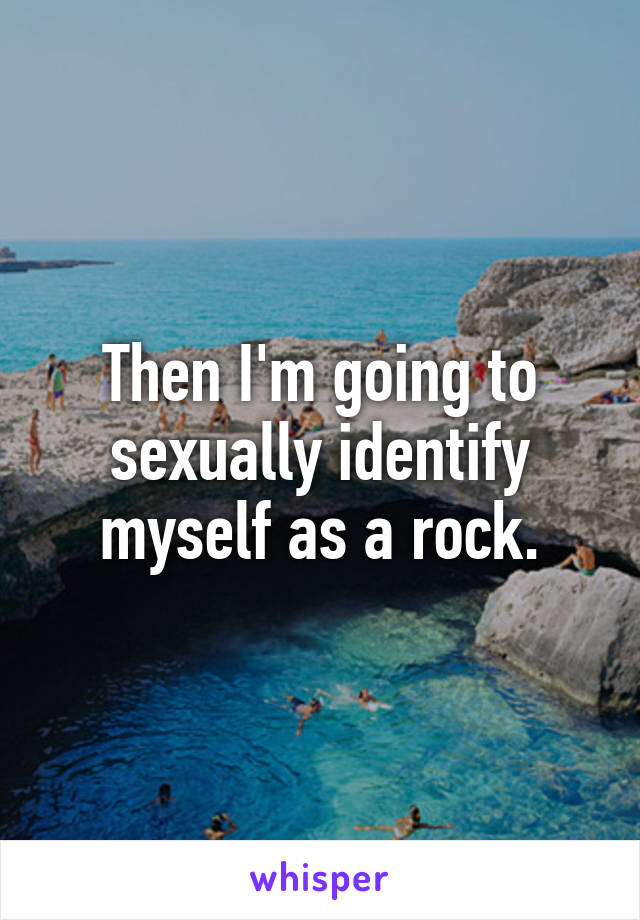 Then I'm going to sexually identify myself as a rock.