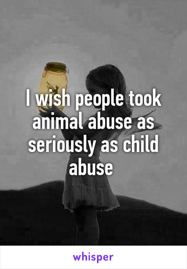 I wish people took animal abuse as seriously as child abuse 