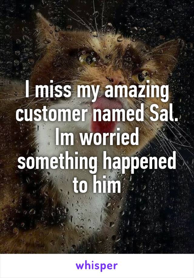 I miss my amazing customer named Sal. Im worried something happened to him