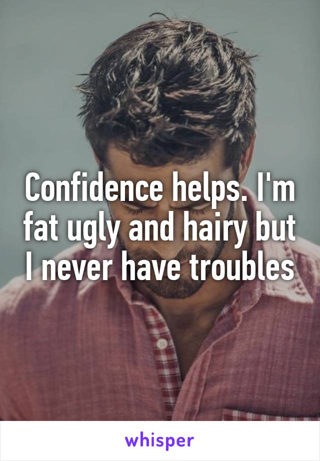 Confidence helps. I'm fat ugly and hairy but I never have troubles