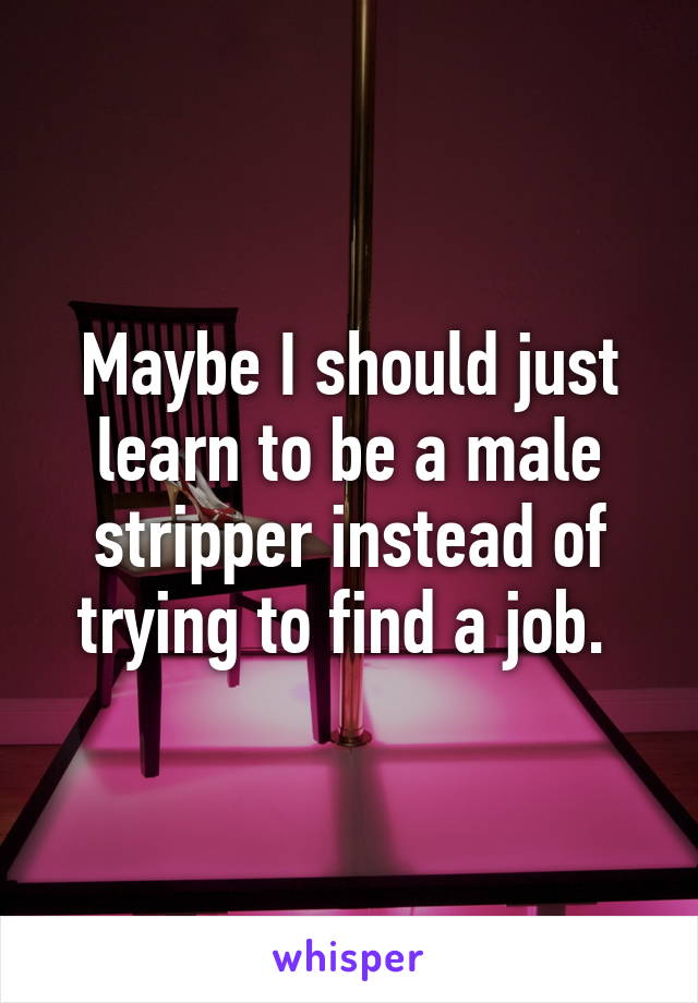 Maybe I should just learn to be a male stripper instead of trying to find a job. 