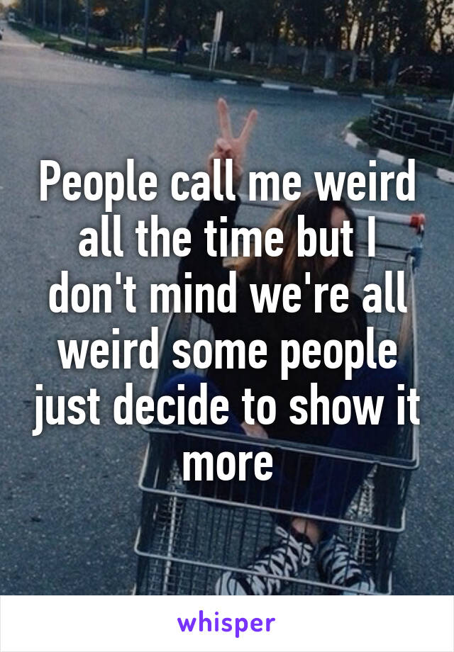 People call me weird all the time but I don't mind we're all weird some people just decide to show it more