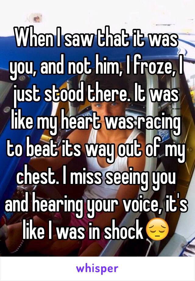 When I saw that it was you, and not him, I froze, I just stood there. It was like my heart was racing to beat its way out of my chest. I miss seeing you and hearing your voice, it's like I was in shock😔