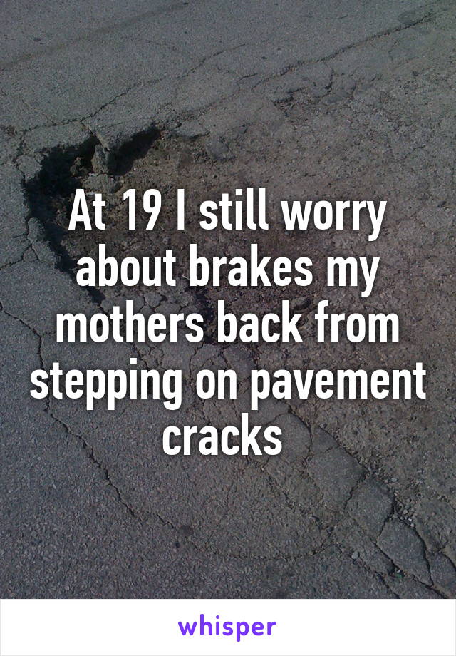 At 19 I still worry about brakes my mothers back from stepping on pavement cracks 