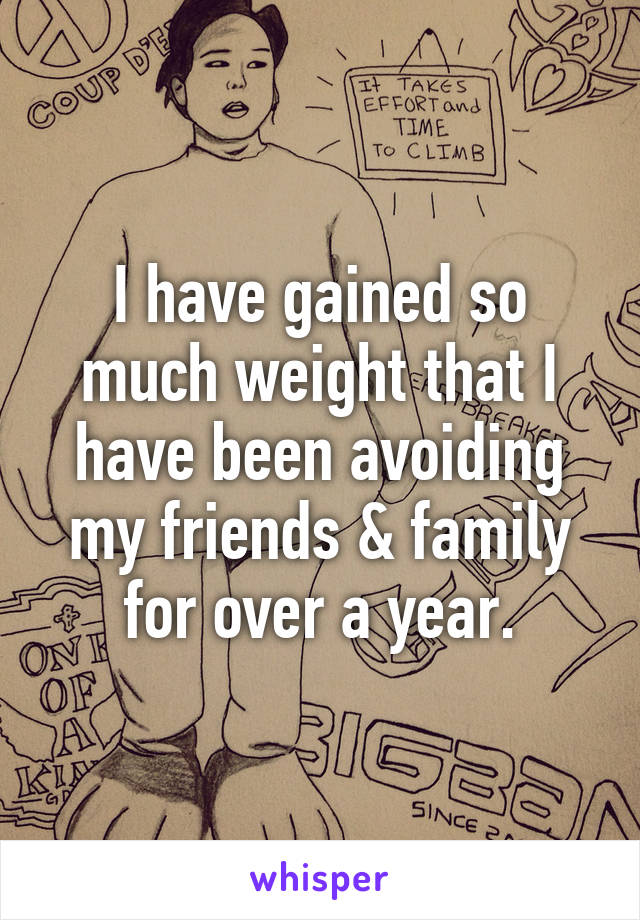 I have gained so much weight that I have been avoiding my friends & family for over a year.
