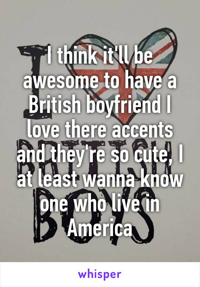 I think it'll be awesome to have a British boyfriend I love there accents and they're so cute, I at least wanna know one who live in America