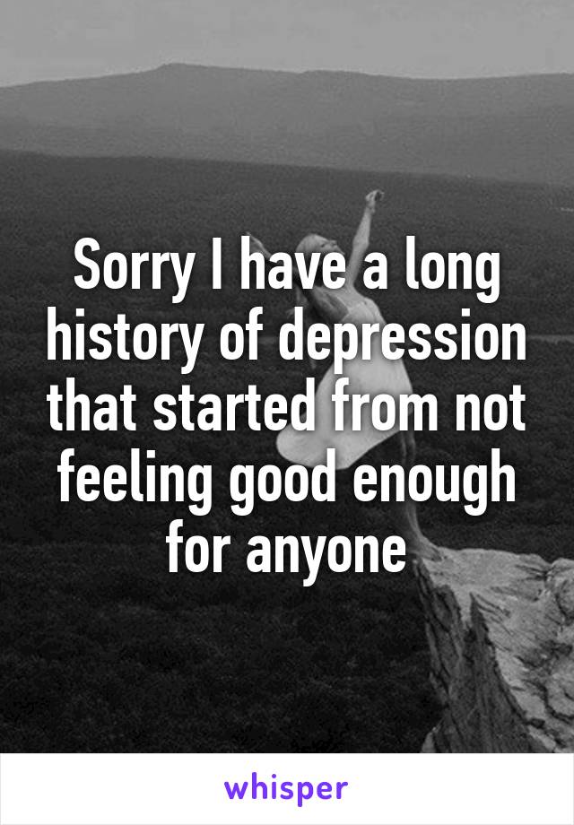 Sorry I have a long history of depression that started from not feeling good enough for anyone