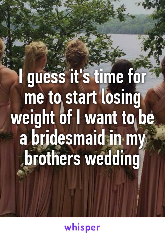 I guess it's time for me to start losing weight of I want to be a bridesmaid in my brothers wedding