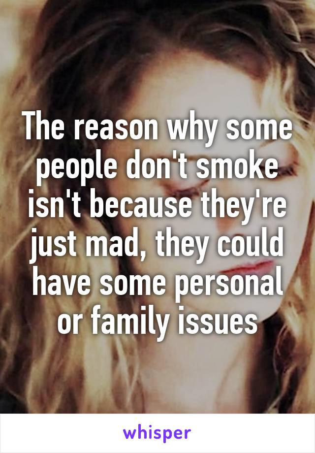 The reason why some people don't smoke isn't because they're just mad, they could have some personal or family issues