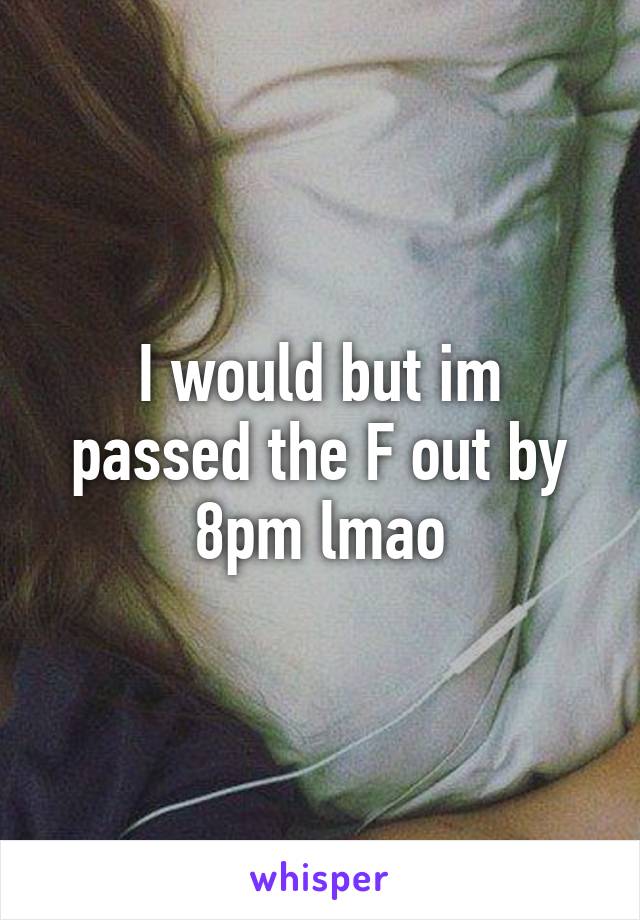 I would but im passed the F out by 8pm lmao