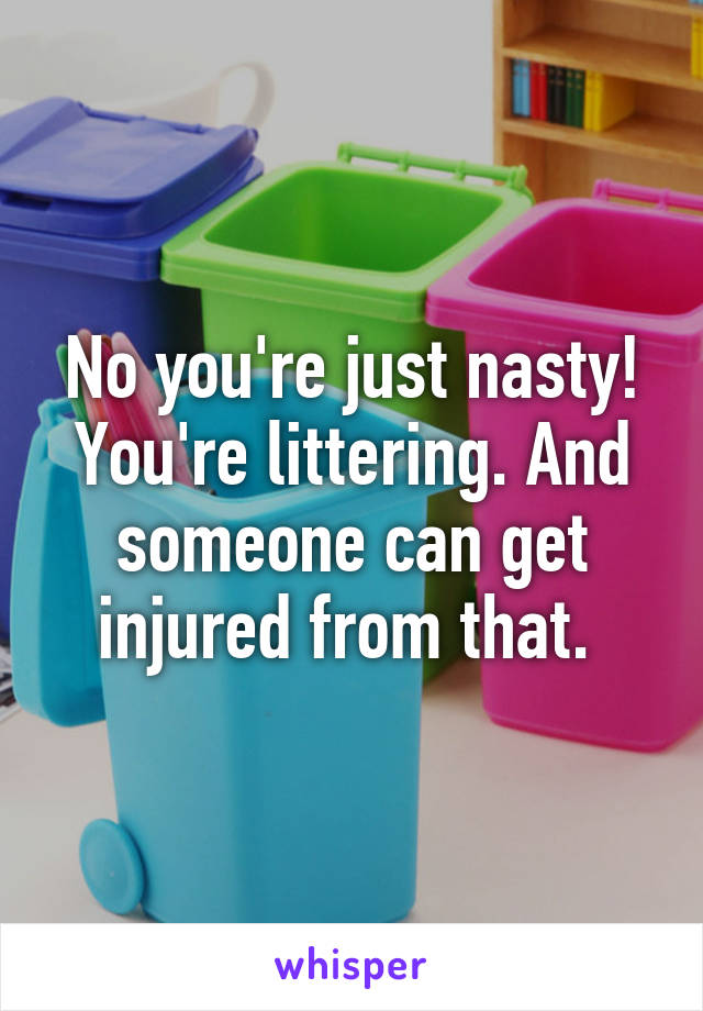 No you're just nasty! You're littering. And someone can get injured from that. 