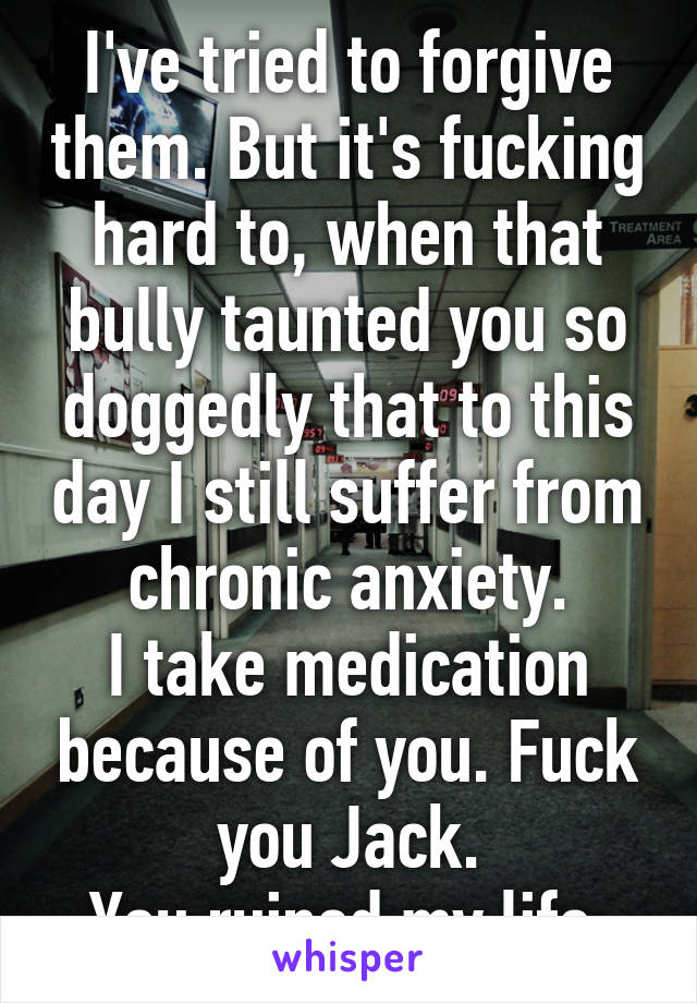 I've tried to forgive them. But it's fucking hard to, when that bully taunted you so doggedly that to this day I still suffer from chronic anxiety.
I take medication because of you. Fuck you Jack.
You ruined my life.