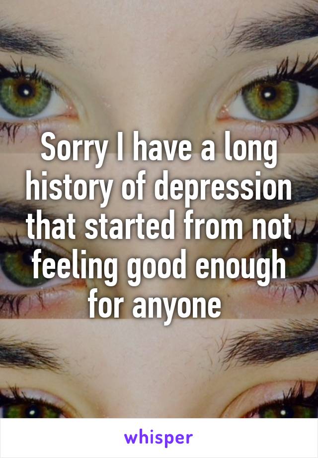 Sorry I have a long history of depression that started from not feeling good enough for anyone 