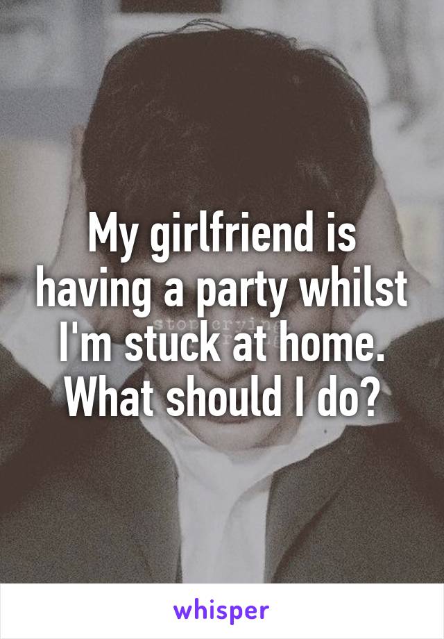 My girlfriend is having a party whilst I'm stuck at home. What should I do?