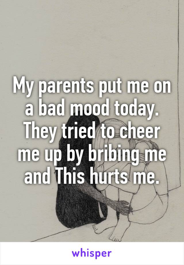 My parents put me on a bad mood today. They tried to cheer me up by bribing me and This hurts me.