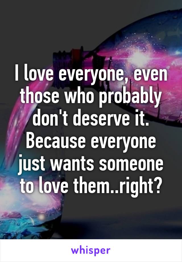I love everyone, even those who probably don't deserve it. Because everyone just wants someone to love them..right?