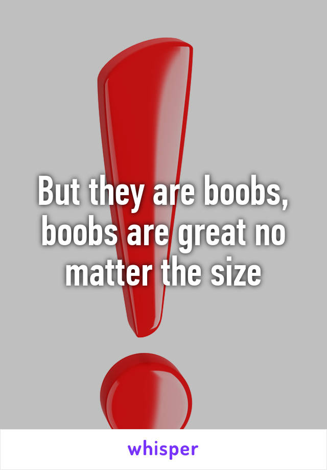 But they are boobs, boobs are great no matter the size