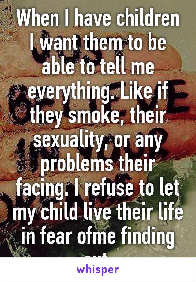 When I have children I want them to be able to tell me everything. Like if they smoke, their sexuality, or any problems their facing. I refuse to let my child live their life in fear ofme finding out.