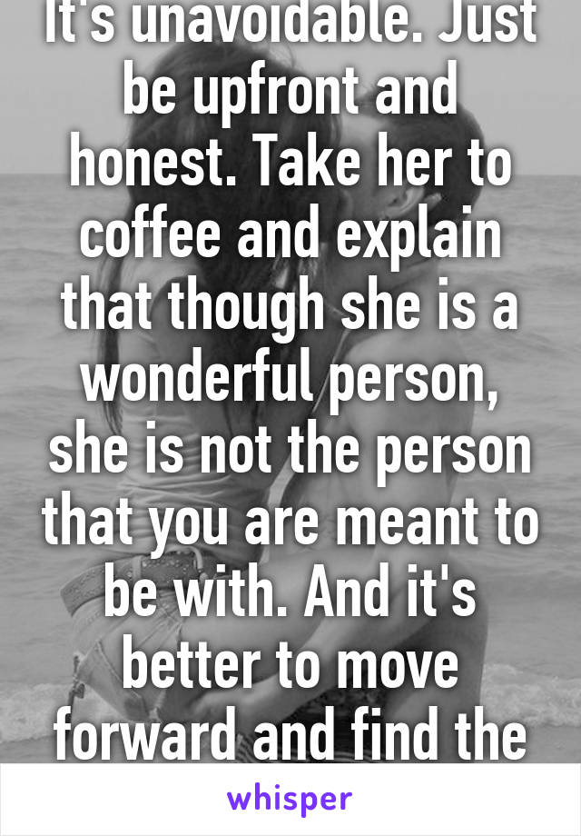 It's unavoidable. Just be upfront and honest. Take her to coffee and explain that though she is a wonderful person, she is not the person that you are meant to be with. And it's better to move forward and find the right people :) 