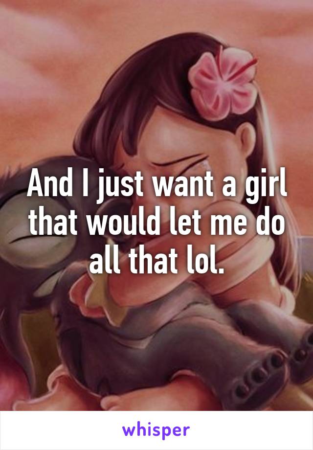 And I just want a girl that would let me do all that lol.