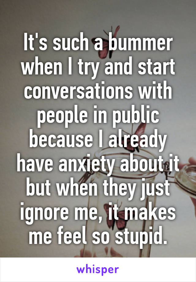 It's such a bummer when I try and start conversations with people in public because I already have anxiety about it but when they just ignore me, it makes me feel so stupid.