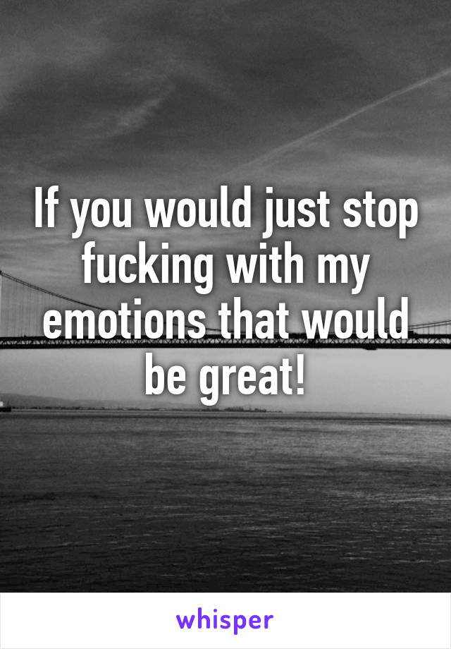 If you would just stop fucking with my emotions that would be great!
