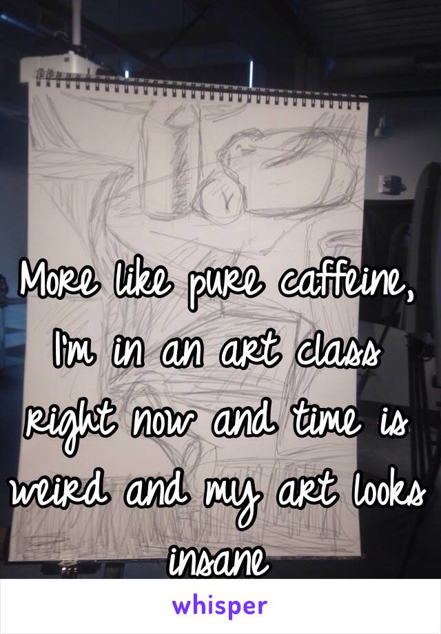 More like pure caffeine, I'm in an art class right now and time is weird and my art looks insane