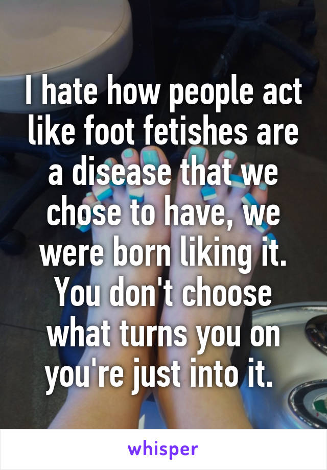 I hate how people act like foot fetishes are a disease that we chose to have, we were born liking it. You don't choose what turns you on you're just into it. 