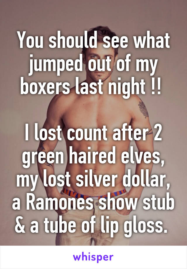 You should see what jumped out of my boxers last night !! 

I lost count after 2 green haired elves, my lost silver dollar, a Ramones show stub & a tube of lip gloss. 