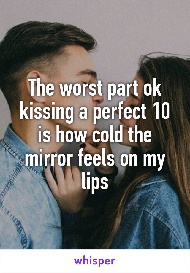 The worst part ok kissing a perfect 10 is how cold the mirror feels on my lips