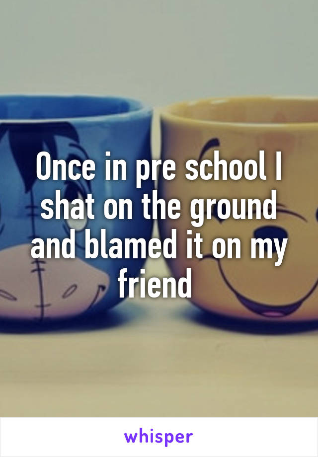 Once in pre school I shat on the ground and blamed it on my friend 