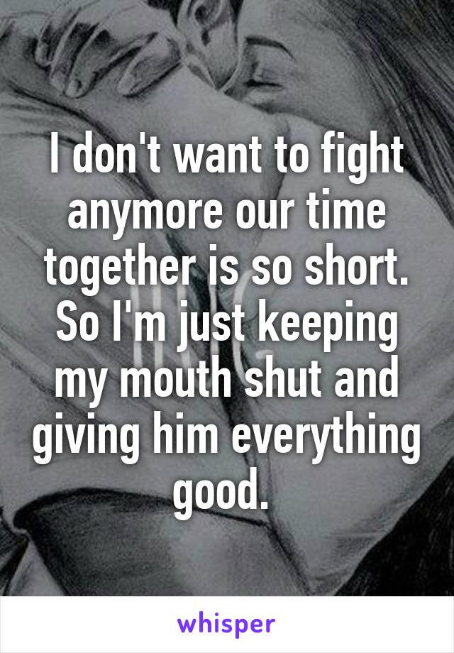 I don't want to fight anymore our time together is so short. So I'm just keeping my mouth shut and giving him everything good. 