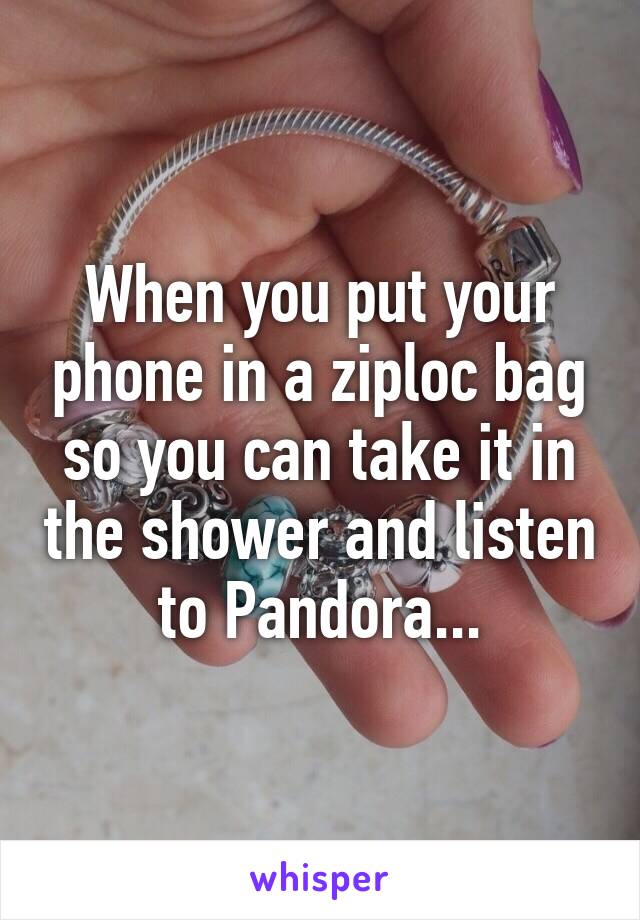 When you put your phone in a ziploc bag so you can take it in the shower and listen to Pandora...