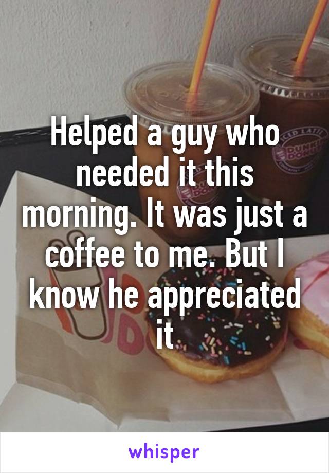 Helped a guy who needed it this morning. It was just a coffee to me. But I know he appreciated it