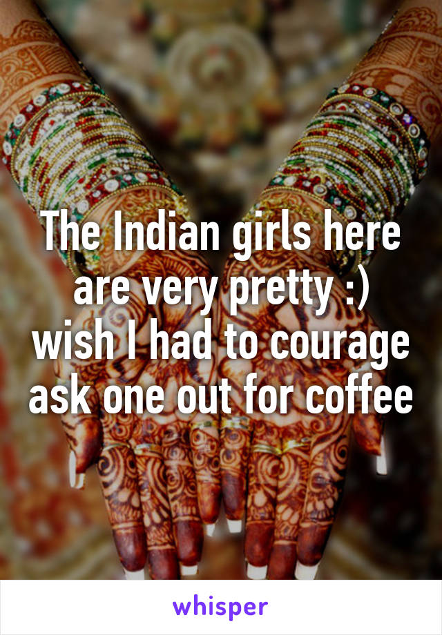 The Indian girls here are very pretty :) wish I had to courage ask one out for coffee
