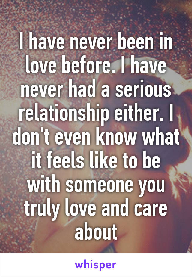 I have never been in love before. I have never had a serious relationship either. I don't even know what it feels like to be with someone you truly love and care about