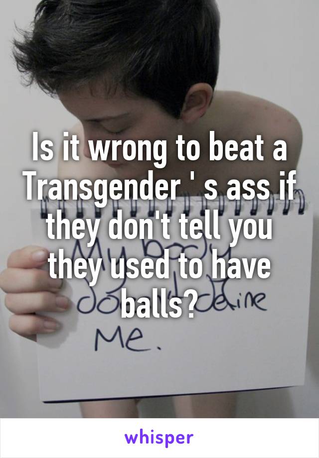 Is it wrong to beat a Transgender ' s ass if they don't tell you they used to have balls?