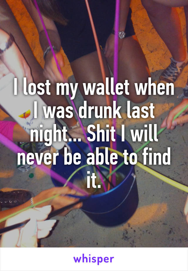 I lost my wallet when I was drunk last night... Shit I will never be able to find it.