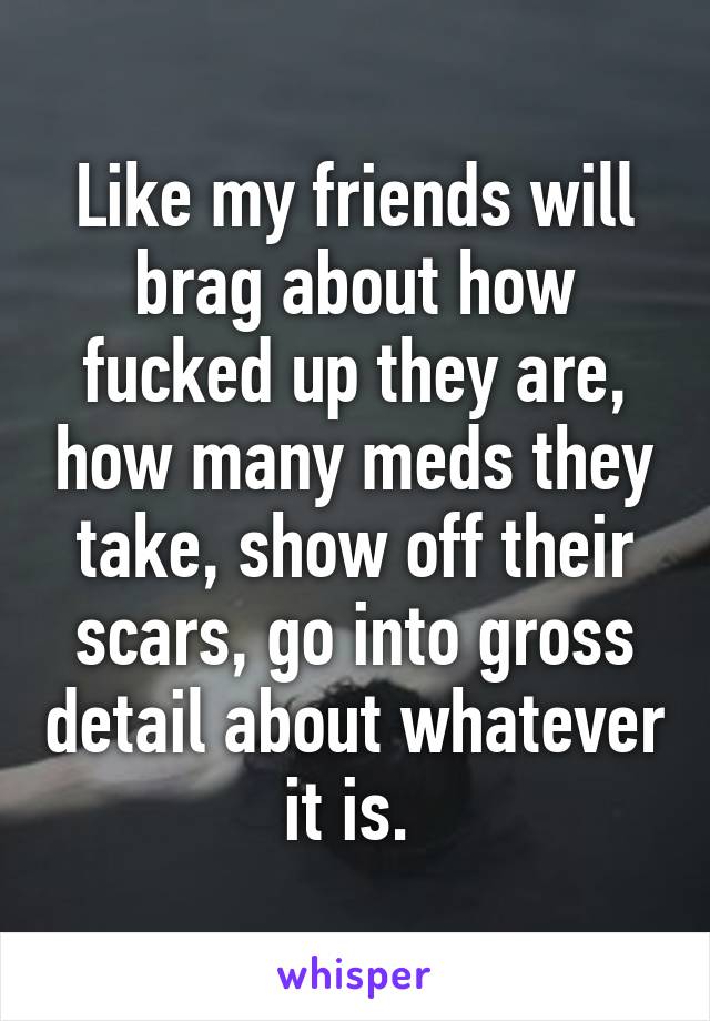 Like my friends will brag about how fucked up they are, how many meds they take, show off their scars, go into gross detail about whatever it is. 
