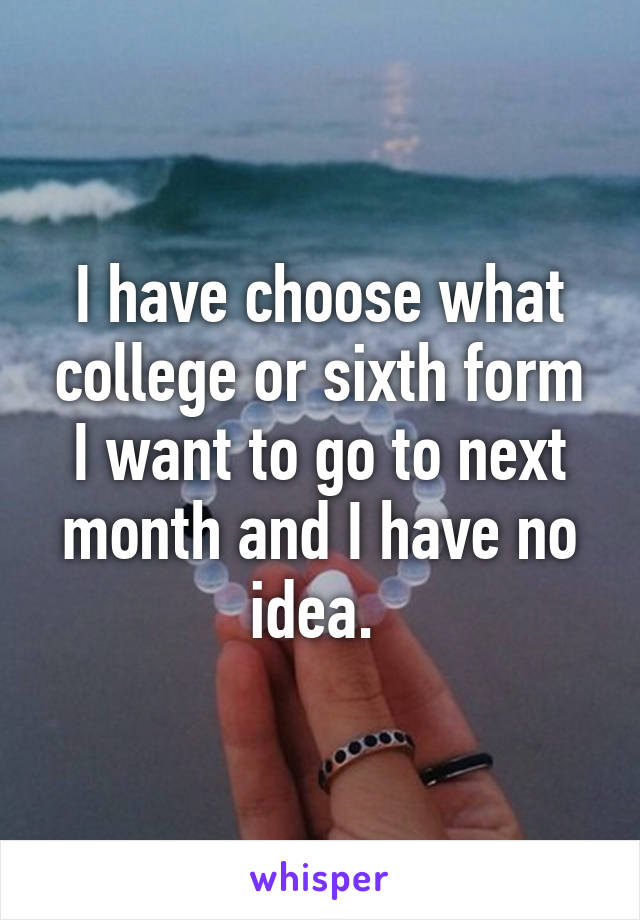 I have choose what college or sixth form I want to go to next month and I have no idea. 