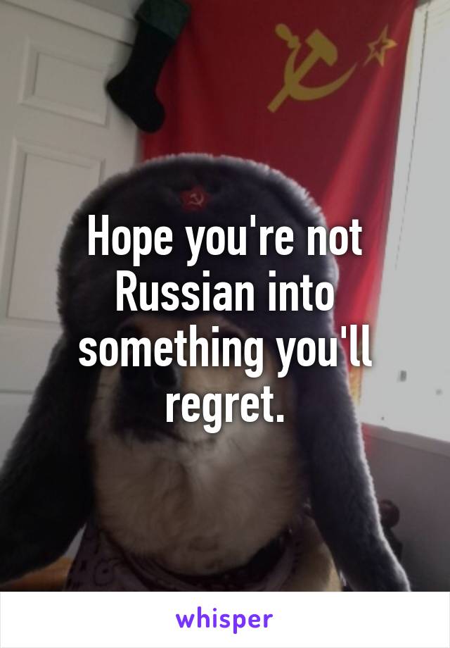 Hope you're not Russian into something you'll regret.