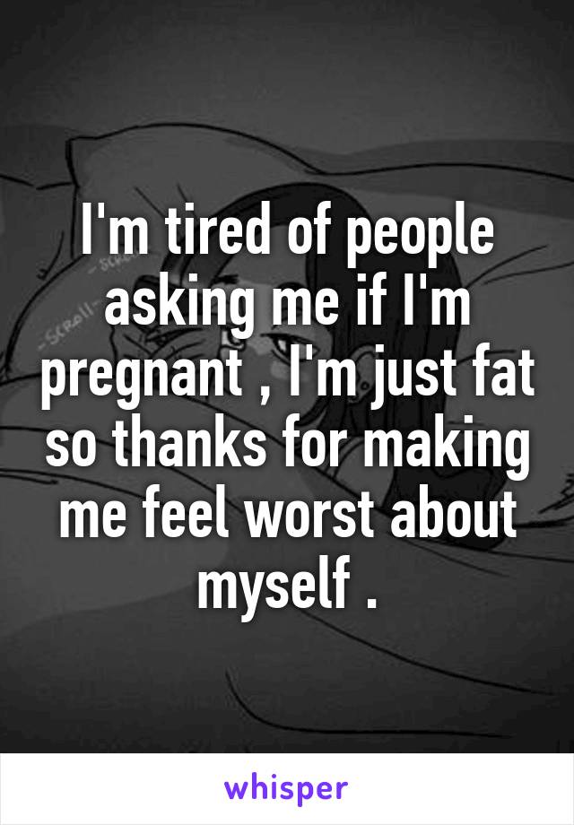 I'm tired of people asking me if I'm pregnant , I'm just fat so thanks for making me feel worst about myself .