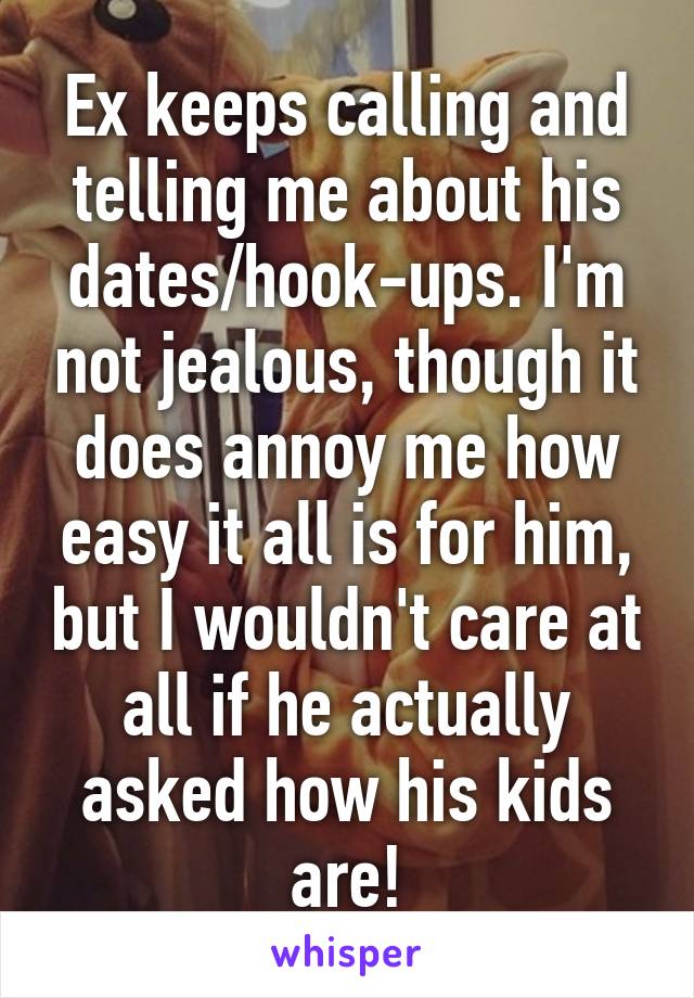 Ex keeps calling and telling me about his dates/hook-ups. I'm not jealous, though it does annoy me how easy it all is for him, but I wouldn't care at all if he actually asked how his kids are!