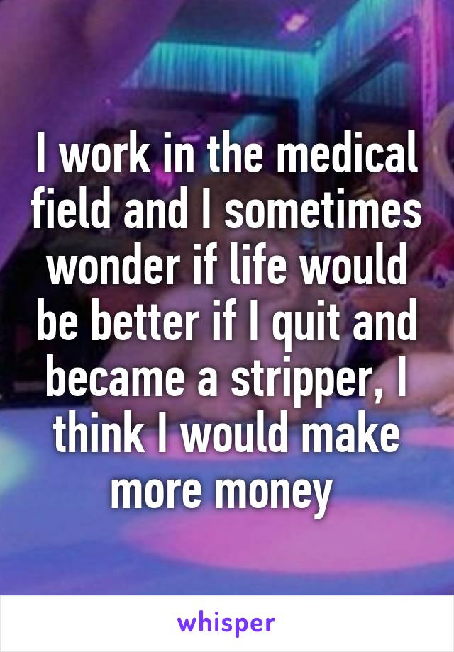 I work in the medical field and I sometimes wonder if life would be better if I quit and became a stripper, I think I would make more money 