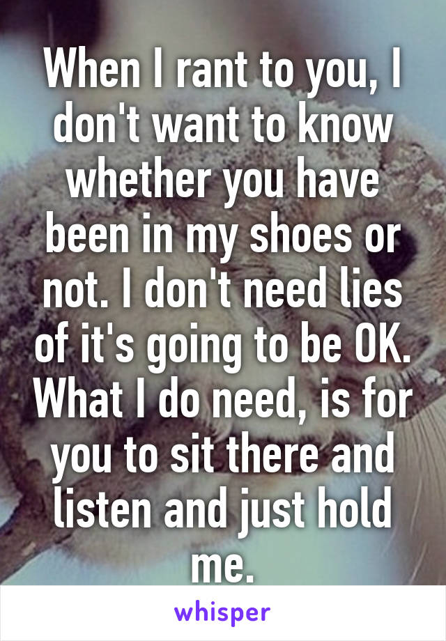 When I rant to you, I don't want to know whether you have been in my shoes or not. I don't need lies of it's going to be OK. What I do need, is for you to sit there and listen and just hold me.