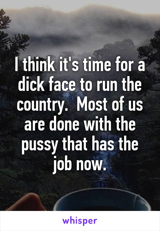 I think it's time for a dick face to run the country.  Most of us are done with the pussy that has the job now.