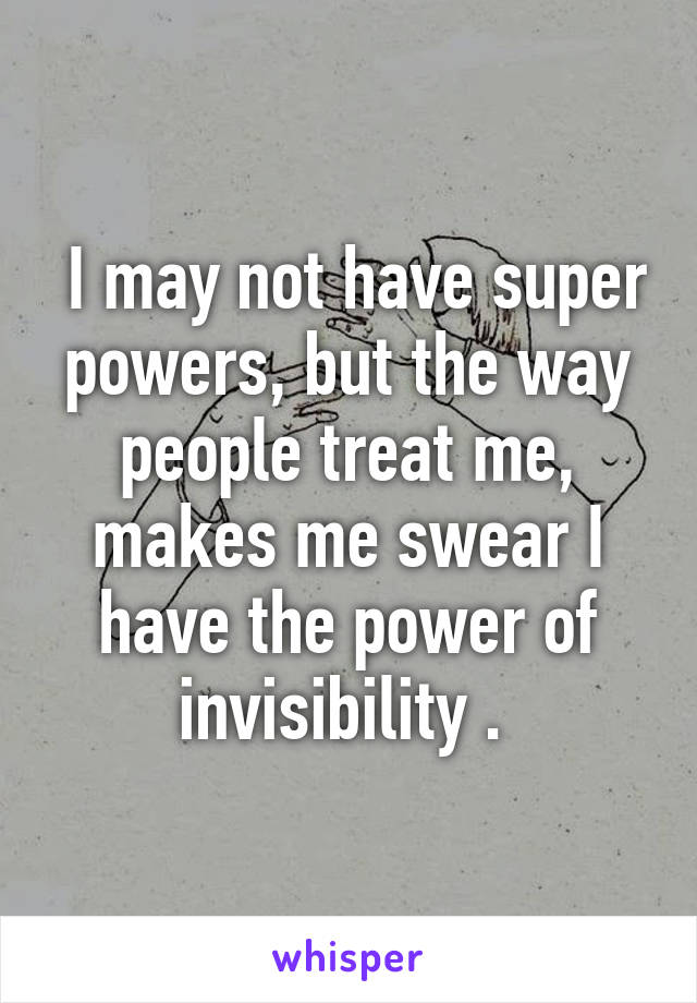  I may not have super powers, but the way people treat me, makes me swear I have the power of invisibility . 